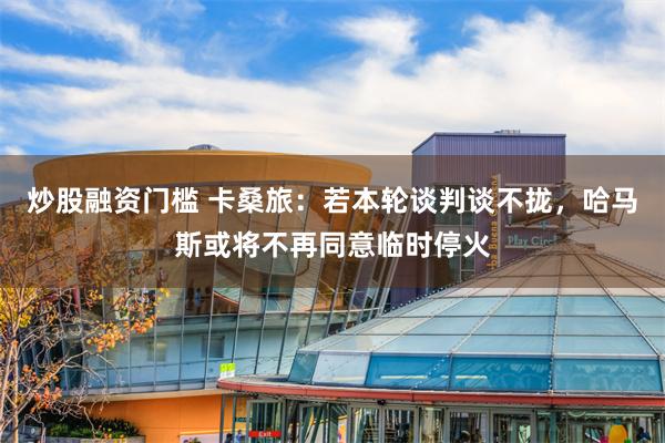 炒股融资门槛 卡桑旅：若本轮谈判谈不拢，哈马斯或将不再同意临时停火