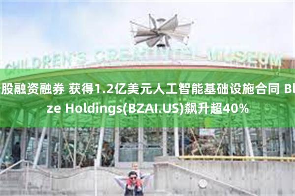 炒股融资融券 获得1.2亿美元人工智能基础设施合同 Blaize Holdings(BZAI.US)飙升超40%