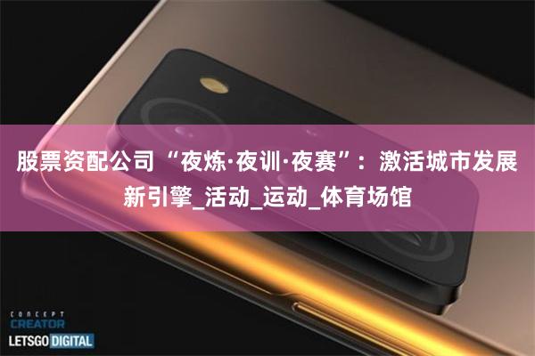 股票资配公司 “夜炼·夜训·夜赛”：激活城市发展新引擎_活动_运动_体育场馆