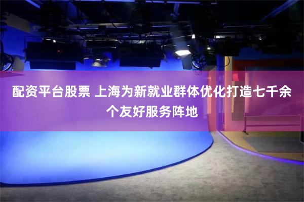 配资平台股票 上海为新就业群体优化打造七千余个友好服务阵地