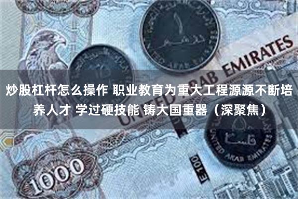 炒股杠杆怎么操作 职业教育为重大工程源源不断培养人才 学过硬技能 铸大国重器（深聚焦）