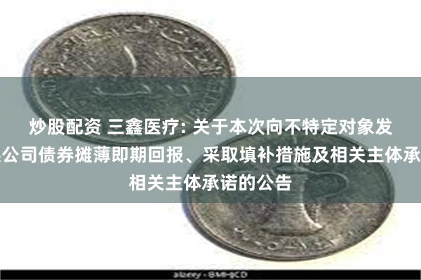 炒股配资 三鑫医疗: 关于本次向不特定对象发行可转换公司债券摊薄即期回报、采取填补措施及相关主体承诺的公告