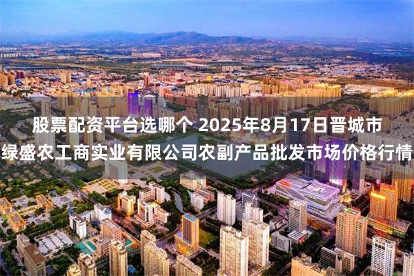 股票配资平台选哪个 2025年8月17日晋城市绿盛农工商实业有限公司农副产品批发市场价格行情