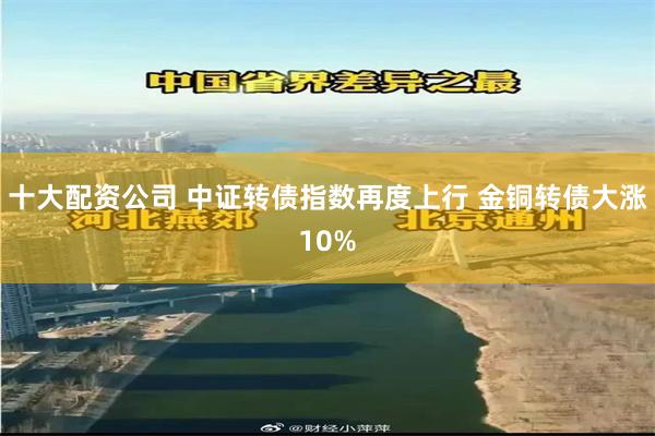十大配资公司 中证转债指数再度上行 金铜转债大涨10%