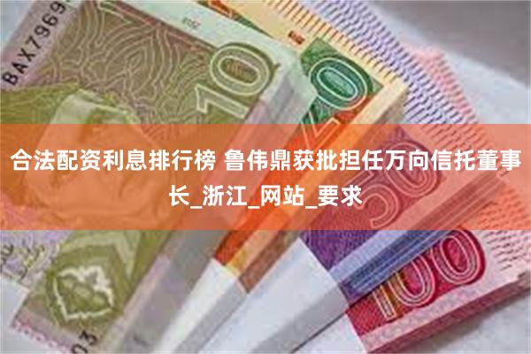 合法配资利息排行榜 鲁伟鼎获批担任万向信托董事长_浙江_网站_要求