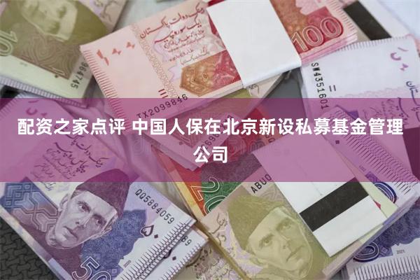 配资之家点评 中国人保在北京新设私募基金管理公司