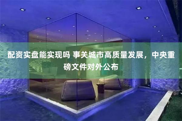 配资实盘能实现吗 事关城市高质量发展，中央重磅文件对外公布