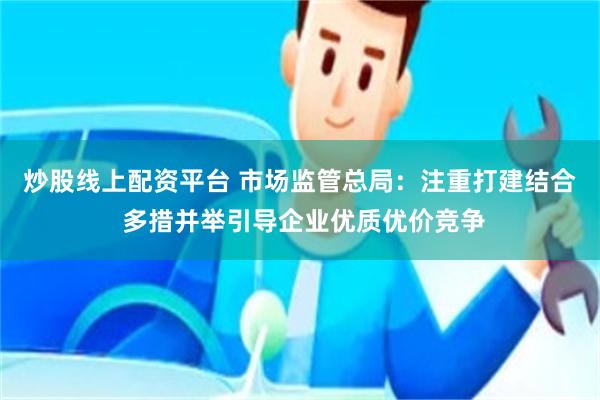 炒股线上配资平台 市场监管总局：注重打建结合 多措并举引导企业优质优价竞争