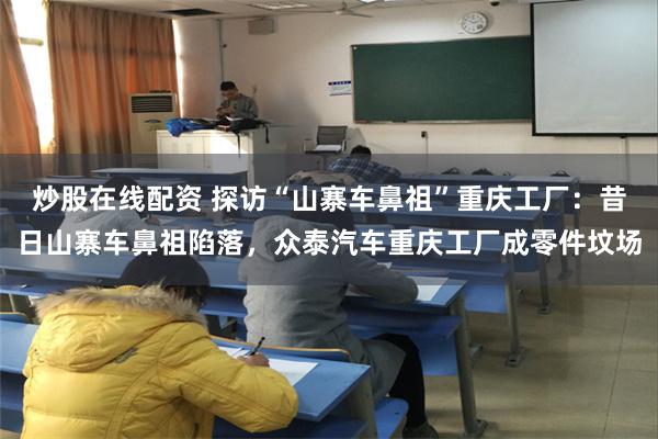 炒股在线配资 探访“山寨车鼻祖”重庆工厂：昔日山寨车鼻祖陷落，众泰汽车重庆工厂成零件坟场