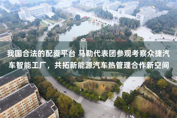 我国合法的配资平台 马勒代表团参观考察众捷汽车智能工厂，共拓新能源汽车热管理合作新空间