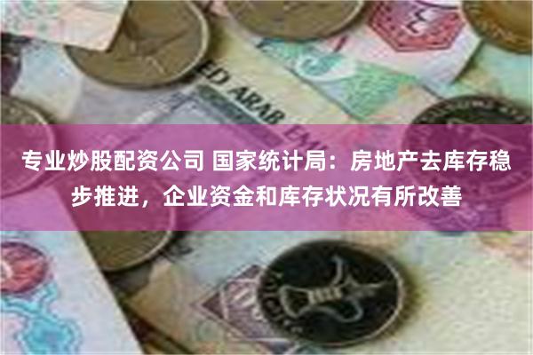 专业炒股配资公司 国家统计局：房地产去库存稳步推进，企业资金和库存状况有所改善