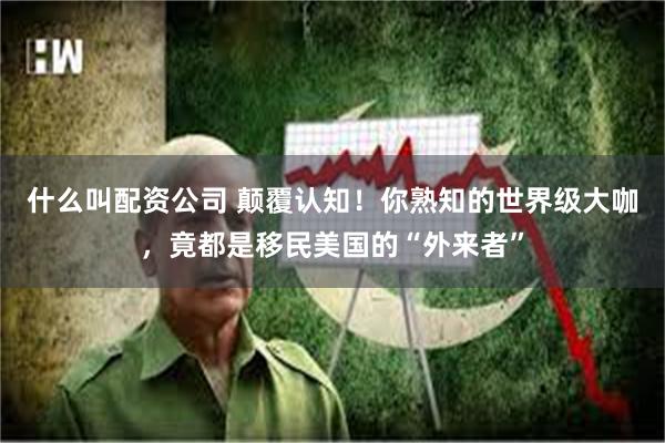 什么叫配资公司 颠覆认知！你熟知的世界级大咖，竟都是移民美国的“外来者”