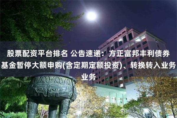 股票配资平台排名 公告速递：方正富邦丰利债券基金暂停大额申购(含定期定额投资)、转换转入业务