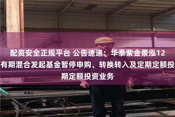 配资安全正规平台 公告速递：华泰紫金景泓12个月持有期混合发起基金暂停申购、转换转入及定期定额投资业务