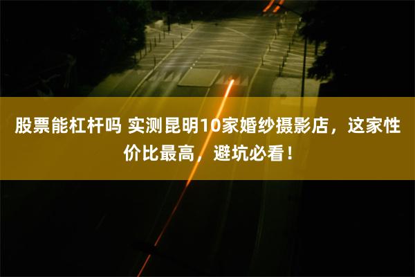 股票能杠杆吗 实测昆明10家婚纱摄影店，这家性价比最高，避坑必看！
