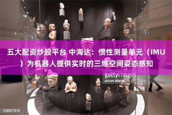 五大配资炒股平台 中海达:惯性测量单元(IMU)为机器人提供实时的三维空间姿态感知