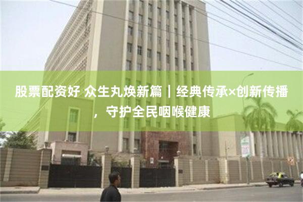 股票配资好 众生丸焕新篇｜经典传承×创新传播，守护全民咽喉健康